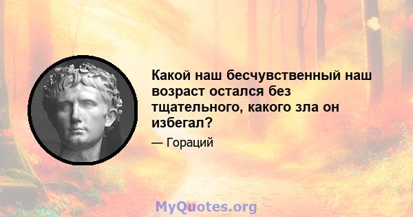 Какой наш бесчувственный наш возраст остался без тщательного, какого зла он избегал?