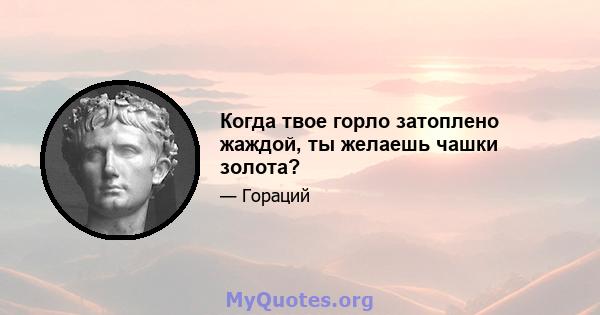 Когда твое горло затоплено жаждой, ты желаешь чашки золота?