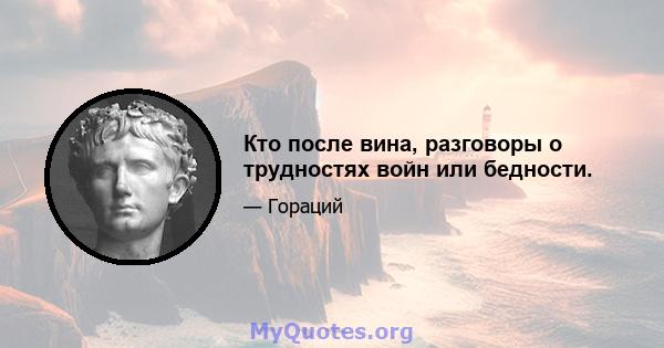 Кто после вина, разговоры о трудностях войн или бедности.