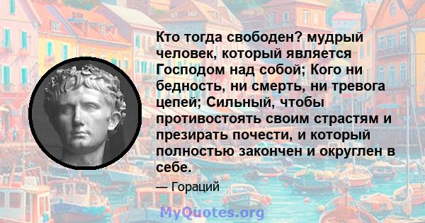 Кто тогда свободен? мудрый человек, который является Господом над собой; Кого ни бедность, ни смерть, ни тревога цепей; Сильный, чтобы противостоять своим страстям и презирать почести, и который полностью закончен и