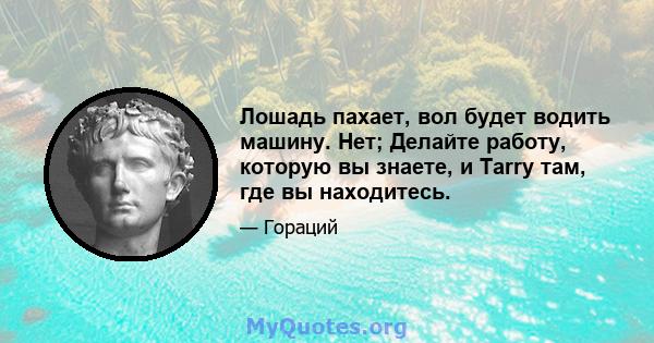 Лошадь пахает, вол будет водить машину. Нет; Делайте работу, которую вы знаете, и Tarry там, где вы находитесь.