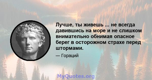 Лучше, ты живешь ... не всегда давившись на море и не слишком внимательно обнимая опасное берег в осторожном страхе перед штормами.