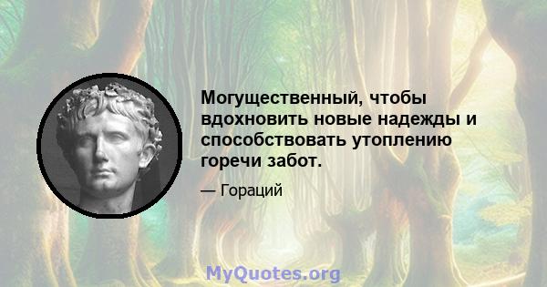 Могущественный, чтобы вдохновить новые надежды и способствовать утоплению горечи забот.