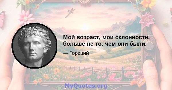 Мой возраст, мои склонности, больше не то, чем они были.