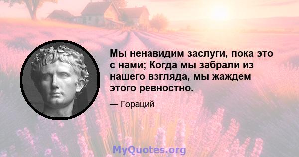 Мы ненавидим заслуги, пока это с нами; Когда мы забрали из нашего взгляда, мы жаждем этого ревностно.