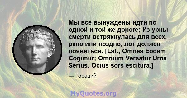 Мы все вынуждены идти по одной и той же дороге; Из урны смерти встряхнулась для всех, рано или поздно, лот должен появиться. [Lat., Omnes Eodem Cogimur; Omnium Versatur Urna Serius, Ocius sors escitura.]