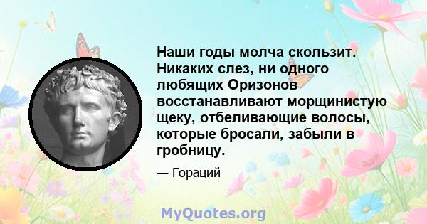 Наши годы молча скользит. Никаких слез, ни одного любящих Оризонов восстанавливают морщинистую щеку, отбеливающие волосы, которые бросали, забыли в гробницу.