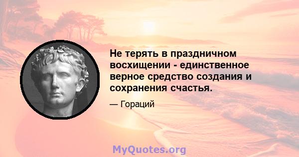 Не терять в праздничном восхищении - единственное верное средство создания и сохранения счастья.