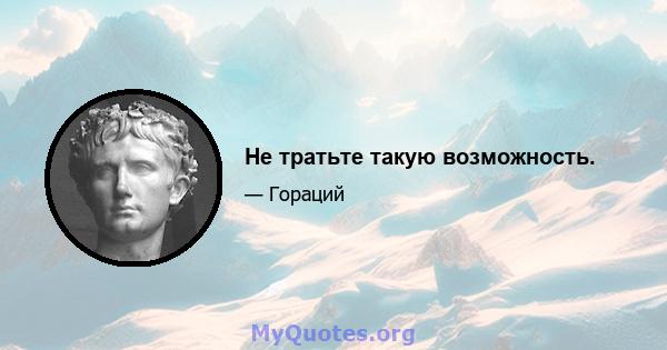 Не тратьте такую ​​возможность.