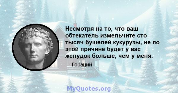 Несмотря на то, что ваш обтекатель измельчите сто тысяч бушелей кукурузы, не по этой причине будет у вас желудок больше, чем у меня.