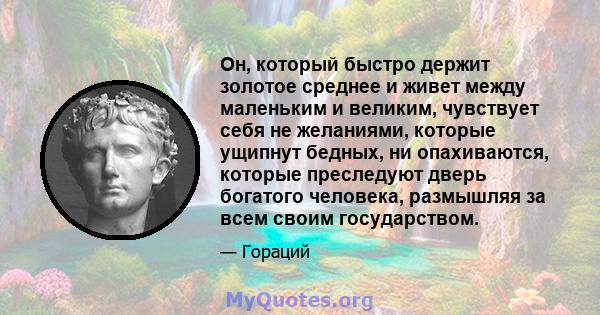 Он, который быстро держит золотое среднее и живет между маленьким и великим, чувствует себя не желаниями, которые ущипнут бедных, ни опахиваются, которые преследуют дверь богатого человека, размышляя за всем своим