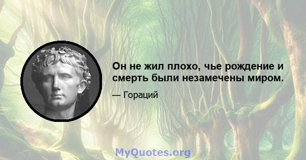 Он не жил плохо, чье рождение и смерть были незамечены миром.