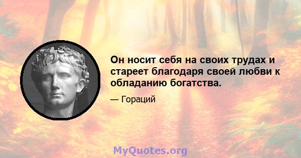 Он носит себя на своих трудах и стареет благодаря своей любви к обладанию богатства.