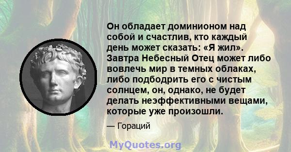 Он обладает доминионом над собой и счастлив, кто каждый день может сказать: «Я жил». Завтра Небесный Отец может либо вовлечь мир в темных облаках, либо подбодрить его с чистым солнцем, он, однако, не будет делать