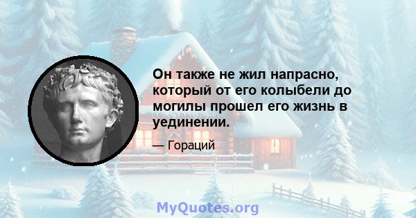 Он также не жил напрасно, который от его колыбели до могилы прошел его жизнь в уединении.