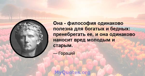 Она - философия одинаково полезна для богатых и бедных: пренебрегать ее, и она одинаково наносит вред молодым и старым.