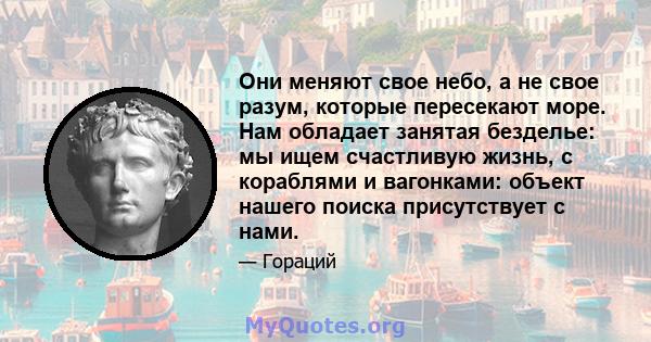 Они меняют свое небо, а не свое разум, которые пересекают море. Нам обладает занятая безделье: мы ищем счастливую жизнь, с кораблями и вагонками: объект нашего поиска присутствует с нами.