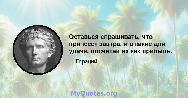 Оставься спрашивать, что принесет завтра, и в какие дни удача, посчитай их как прибыль.