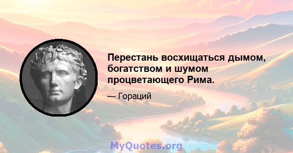 Перестань восхищаться дымом, богатством и шумом процветающего Рима.