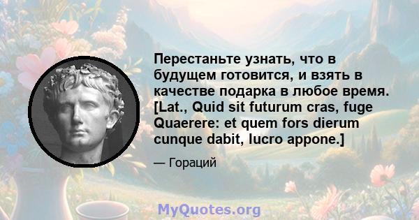 Перестаньте узнать, что в будущем готовится, и взять в качестве подарка в любое время. [Lat., Quid sit futurum cras, fuge Quaerere: et quem fors dierum cunque dabit, lucro appone.]