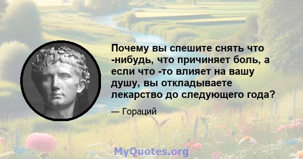 Почему вы спешите снять что -нибудь, что причиняет боль, а если что -то влияет на вашу душу, вы откладываете лекарство до следующего года?