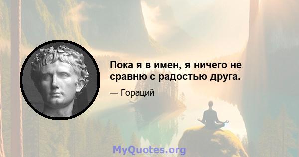 Пока я в имен, я ничего не сравню с радостью друга.