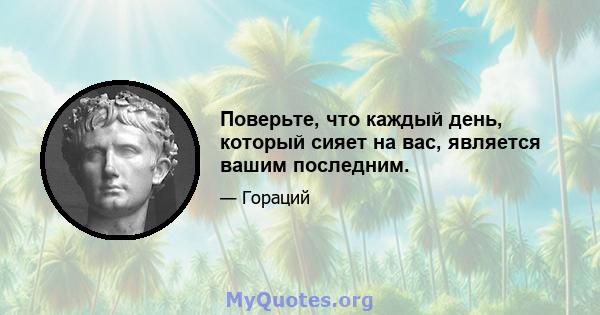 Поверьте, что каждый день, который сияет на вас, является вашим последним.