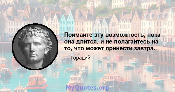 Поймайте эту возможность, пока она длится, и не полагайтесь на то, что может принести завтра.