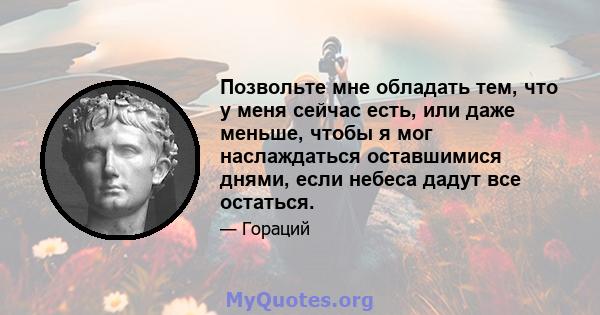 Позвольте мне обладать тем, что у меня сейчас есть, или даже меньше, чтобы я мог наслаждаться оставшимися днями, если небеса дадут все остаться.