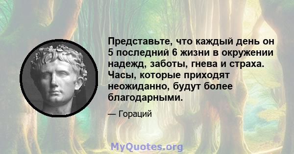 Представьте, что каждый день он 5 последний 6 жизни в окружении надежд, заботы, гнева и страха. Часы, которые приходят неожиданно, будут более благодарными.