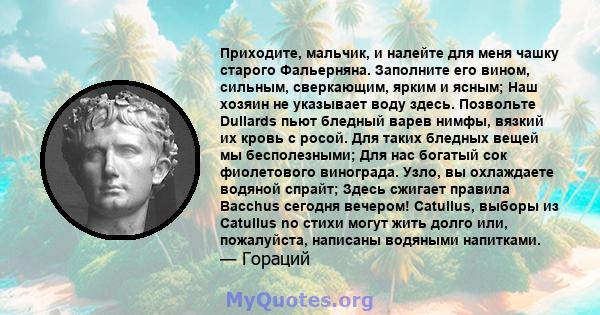 Приходите, мальчик, и налейте для меня чашку старого Фальерняна. Заполните его вином, сильным, сверкающим, ярким и ясным; Наш хозяин не указывает воду здесь. Позвольте Dullards пьют бледный варев нимфы, вязкий их кровь