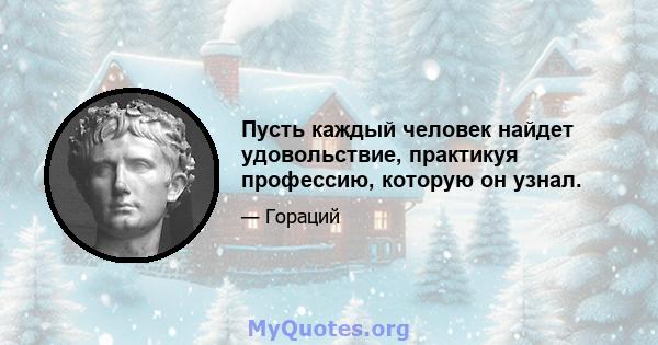 Пусть каждый человек найдет удовольствие, практикуя профессию, которую он узнал.