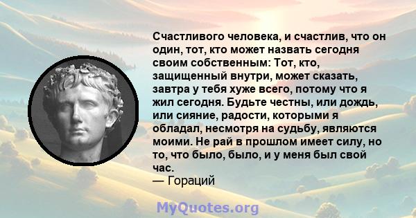 Счастливого человека, и счастлив, что он один, тот, кто может назвать сегодня своим собственным: Тот, кто, защищенный внутри, может сказать, завтра у тебя хуже всего, потому что я жил сегодня. Будьте честны, или дождь,