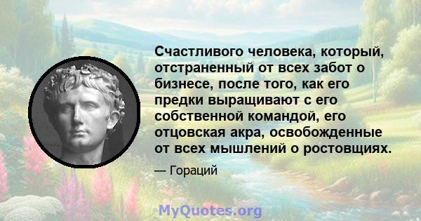 Счастливого человека, который, отстраненный от всех забот о бизнесе, после того, как его предки выращивают с его собственной командой, его отцовская акра, освобожденные от всех мышлений о ростовщиях.