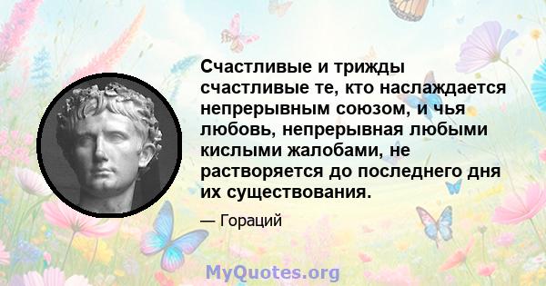 Счастливые и трижды счастливые те, кто наслаждается непрерывным союзом, и чья любовь, непрерывная любыми кислыми жалобами, не растворяется до последнего дня их существования.