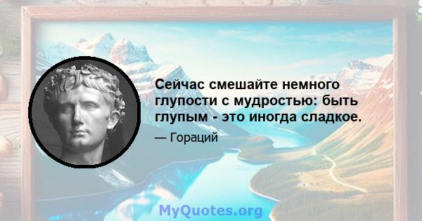 Сейчас смешайте немного глупости с мудростью: быть глупым - это иногда сладкое.