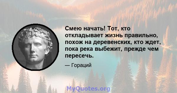 Смею начать! Тот, кто откладывает жизнь правильно, похож на деревенских, кто ждет, пока река выбежит, прежде чем пересечь.