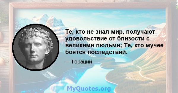 Те, кто не знал мир, получают удовольствие от близости с великими людьми; Те, кто мучее боятся последствий.