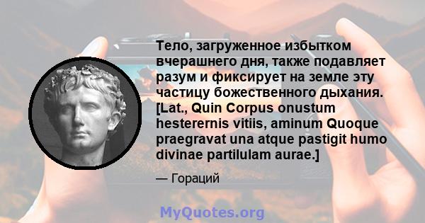 Тело, загруженное избытком вчерашнего дня, также подавляет разум и фиксирует на земле эту частицу божественного дыхания. [Lat., Quin Corpus onustum hesterernis vitiis, aminum Quoque praegravat una atque pastigit humo