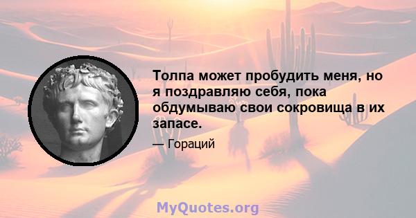 Толпа может пробудить меня, но я поздравляю себя, пока обдумываю свои сокровища в их запасе.