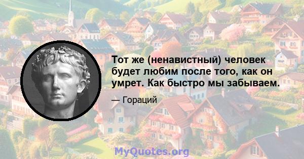 Тот же (ненавистный) человек будет любим после того, как он умрет. Как быстро мы забываем.