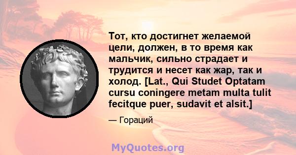 Тот, кто достигнет желаемой цели, должен, в то время как мальчик, сильно страдает и трудится и несет как жар, так и холод. [Lat., Qui Studet Optatam cursu coningere metam multa tulit fecitque puer, sudavit et alsit.]