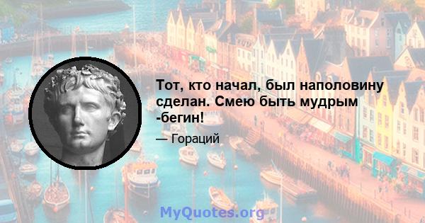 Тот, кто начал, был наполовину сделан. Смею быть мудрым -бегин!