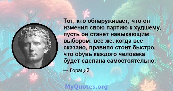 Тот, кто обнаруживает, что он изменил свою партию к худшему, пусть он станет навыкающим выбором: все же, когда все сказано, правило стоит быстро, что обувь каждого человека будет сделана самостоятельно.