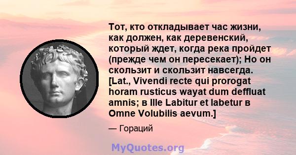 Тот, кто откладывает час жизни, как должен, как деревенский, который ждет, когда река пройдет (прежде чем он пересекает); Но он скользит и скользит навсегда. [Lat., Vivendi recte qui prorogat horam rusticus wayat dum