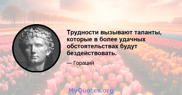 Трудности вызывают таланты, которые в более удачных обстоятельствах будут бездействовать.