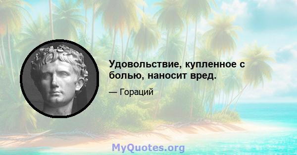 Удовольствие, купленное с болью, наносит вред.