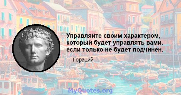 Управляйте своим характером, который будет управлять вами, если только не будет подчинен.