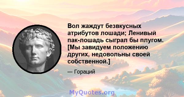 Вол жаждут безвкусных атрибутов лошади; Ленивый пак-лошадь сыграл бы плугом. [Мы завидуем положению других, недовольны своей собственной.]