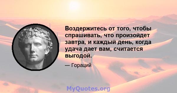 Воздержитесь от того, чтобы спрашивать, что произойдет завтра, и каждый день, когда удача дает вам, считается выгодой.